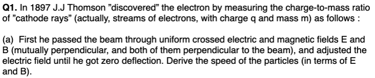 Q1. In 1897 J.J Thomson "discovered" the electron by measuring the charge-to-mass ratio
of "cathode rays" (actually, streams of electrons, with charge q and mass m) as follows:
(a) First he passed the beam through uniform crossed electric and magnetic fields E and
B (mutually perpendicular, and both of them perpendicular to the beam), and adjusted the
electric field until he got zero deflection. Derive the speed of the particles (in terms of E
and B).