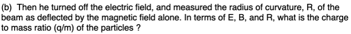 (b) Then he turned off the electric field, and measured the radius of curvature, R, of the
beam as deflected by the magnetic field alone. In terms of E, B, and R, what is the charge
to mass ratio (q/m) of the particles ?