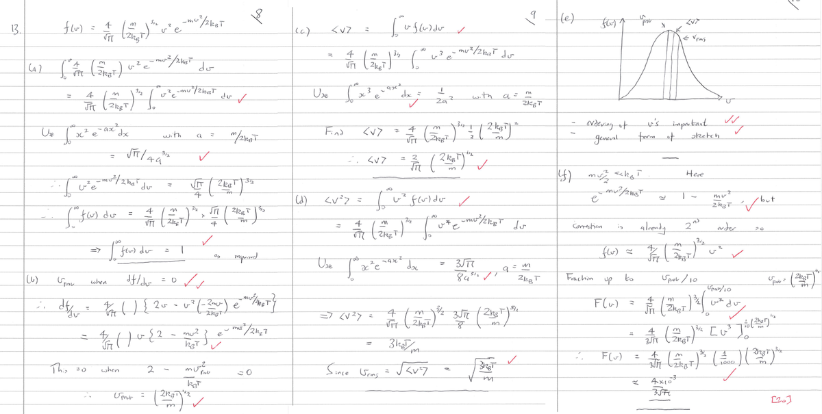 13.
4
f(u)
m
312
-mo
(10) = 2 (2) ²e- / MOT
ve
to
(4) [ #1 (51EST) (²² e
U₂ √ x² e ax dx
So
312
2
✓
4
= // (50) ² [²e-mu/that Juo
2
I've ²0 d
du-
=>
This =0
for fler) dur
_mor² / 21₁3²
312
√π/49"
when
when
with
m
312
斤
(fa) du = = ( ²7 )^. / ( 26 )
m
VTT
4
Umi
-
do
2
=
a =
✓
Spak
df/dv
✓
; df
e
dth 2 () { 20² - ² (-2)}
dv
35
= √ (216T | ³3
2kB
णी
-m
2R₁3
m
mu²
e
3/24 ( 1022 - 10/²3 - 1²/24/1
س لے
m/2KBT
as
mu?
KBT
++2
respond
=0
(c)
<vZ
4
UTT
Find
Use Sox
[de
3
926²
е
=
=
∞
m
3½
(2 KT) ¹² 6
<V>
2. <u>
uf(u) du
4
JT
=> <√²7
dx =
✓
=
Since Urims
4
FIT
Use
745
Wie foarte med de
xe
O
3
2
<V²> = √²°~² fluido ✓
za
3 kam
✓
11₂
3/11 (2125) ✓
m
س )
mu²/212₂T du
<V²7
312
Z
m
T
(2) ³ = ( 2 krije
2 .
with
m
312
(2ľ Love mest de
du
2KBT
3√77
89512 ✓
a
=
/
3KBT
m
a
4 (m ³/2 3√πt (21²1) Sh
VIT
8
9
m
2KBT
C m
212B
T
(e)
ordeving of
general
Flu) 1
e
(f) mu² <<h₂>
_mu ²/27537
Correction
Fraction
is
flu) ~
to
F(~)
prot
3
form of
≈
u's important VV
✓
sketch
already
FF
-MA
ZVT
e Vins
Here
2nd
21,3
up
Sprob / 10
Uprav/10
F(x) = (2) ²² d
m
11
63
du
D
4x10³
3571
3/2
2
mu
ZWBT / but
order
✓
20
3/2
3
4
3/1 (2017) ™H [U²³
~Tiol
O
S
pol= ZRBT
m
10 (2hat)
11₂
37
2
S/M (21ST) ³ ( 100 ) ( 21287) de
✓
[20]