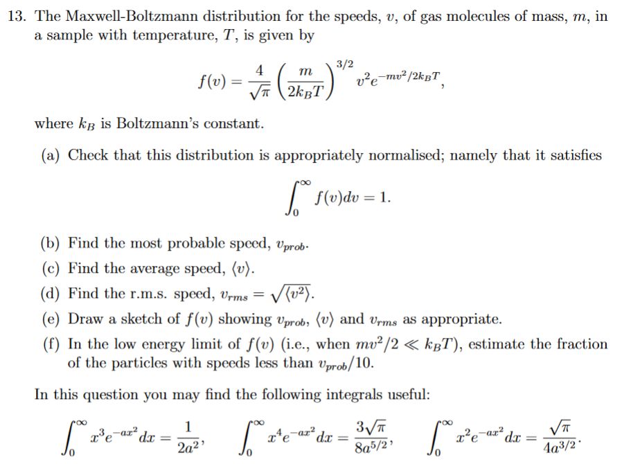 13. The Maxwell-Boltzmann distribution for the speeds, v, of gas molecules of mass, m, in
a sample with temperature, T, is given by
f(v):
=
4
√
m
2kBT
(b) Find the most probable speed, Uprob.
(c) Find the average speed, (v).
where kB is Boltzmann's constant.
(a) Check that this distribution is appropriately normalised; namely that it satisfies
[ f(v)dv = 1.
=
3/2
(d) Find the r.m.s. speed, Urms
√(v²).
(e) Draw a sketch of f(v) showing Uprob, (v) and Urms as appropriate.
(f) In the low energy limit of f(v) (i.e., when mv²/2 << kBT), estimate the fraction
of the particles with speeds less than Uprob/10.
In this question you may find the following integrals useful:
1
2²e²dr = 2²¹ ²2²e
5.
x³e
3√
8a5/2¹
v²e-mv²/2kBT
-ar² dx =
x¹e-ar²
[ 2² e ²³ da
=
√√T
4a³/2