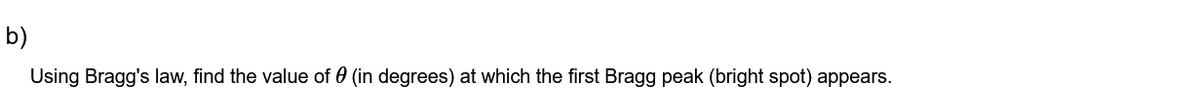 b)
Using Bragg's law, find the value of 0 (in degrees) at which the first Bragg peak (bright spot) appears.