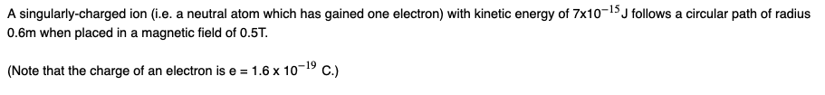 A singularly-charged ion (i.e. a neutral atom which has gained one electron) with kinetic energy of 7x10-15 J follows a circular path of radius
0.6m when placed in a magnetic field of 0.5T.
(Note that the charge of an electron is e = 1.6 x 10-19 C.)