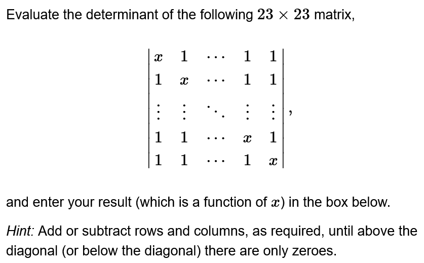 Evaluate the determinant of the following 23 × 23 matrix,
X
1
1
X
:
1
1
1 1
1 1
1 1
:
X 1
1 X
and enter your result (which is a function of x) in the box below.
Hint: Add or subtract rows and columns, as required, until above the
diagonal (or below the diagonal) there are only zeroes.