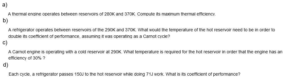 a)
A thermal engine operates between reservoirs of 280K and 370K. Compute its maximum thermal efficiency.
b)
A refrigerator operates between reservoirs of the 290K and 370K. What would the temperature of the hot reservoir need to be in order to
double its coefficient of performance, assuming it was operating as a Carnot cycle?
C)
A Carnot engine is operating with a cold reservoir at 290K. What temperature is required for the hot reservoir in order that the engine has an
efficiency of 30% ?
d)
Each cycle, a refrigerator passes 150J to the hot reservoir while doing 71J work. What is its coefficient of performance?