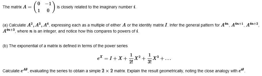 The matrix A
=
(13¹)
is closely related to the imaginary number i.
(a) Calculate A², A³, A4, expressing each as a multiple of either A or the identity matrix I. Infer the general pattern for A4, A4n+1, A4n+2
A4n+3, where n is an integer, and notice how this compares to powers of i
(b) The exponential of a matrix is defined in terms of the power series
eX = 1 + X + ² X
²X² + ²/1 ²
Calculate e, evaluating the series to obtain a simple 2 x 2 matrix. Explain the result geometrically, noting the close analogy with e
·X³+.