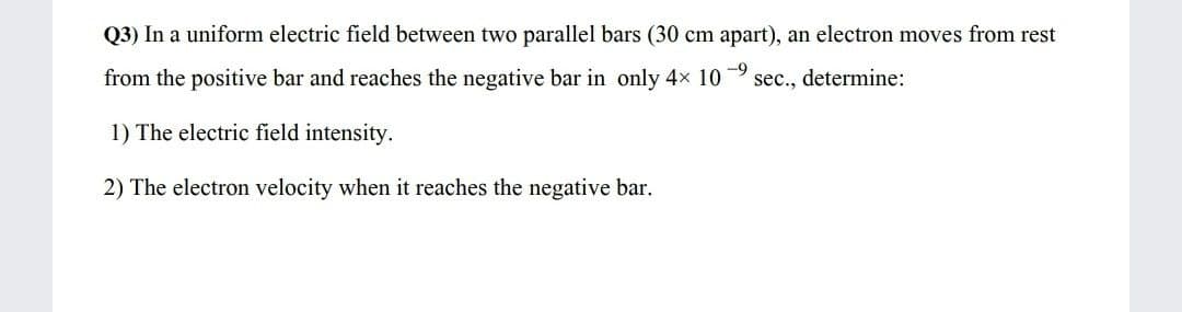 Q3) In a uniform electric field between two parallel bars (30 cm apart), an electron moves from rest
from the positive bar and reaches the negative bar in only 4x 10
-9
sec., determine:
1) The electric field intensity.
2) The electron velocity when it reaches the negative bar.
