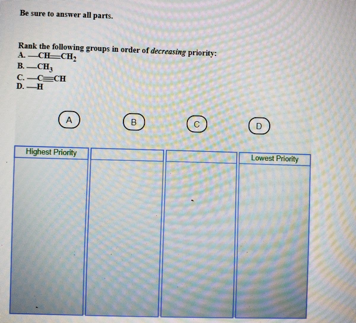 Be sure to answer all parts.
Rank the following groups in order of decreasing priority:
A. CH CH,
В. — СНз
C.-C=CH
D. H
B.
C.
Highest Priority
Lowest Priority
