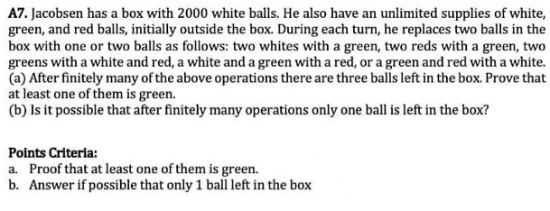 A7. Jacobsen has a box with 2000 white balls. He also have an unlimited supplies of white,
green, and red balls, initially outside the box. During each turn, he replaces two balls in the
box with one or two balls as follows: two whites with a green, two reds with a green, two
greens with a white and red, a white and a green with a red, or a green and red with a white.
(a) After finitely many of the above operations there are three balls left in the box. Prove that
at least one of them is green.
(b) Is it possible that after finitely many operations only one ball is left in the box?
Points Criteria:
a. Proof that at least one of them is green.
b. Answer if possible that only 1 bali left in the box
