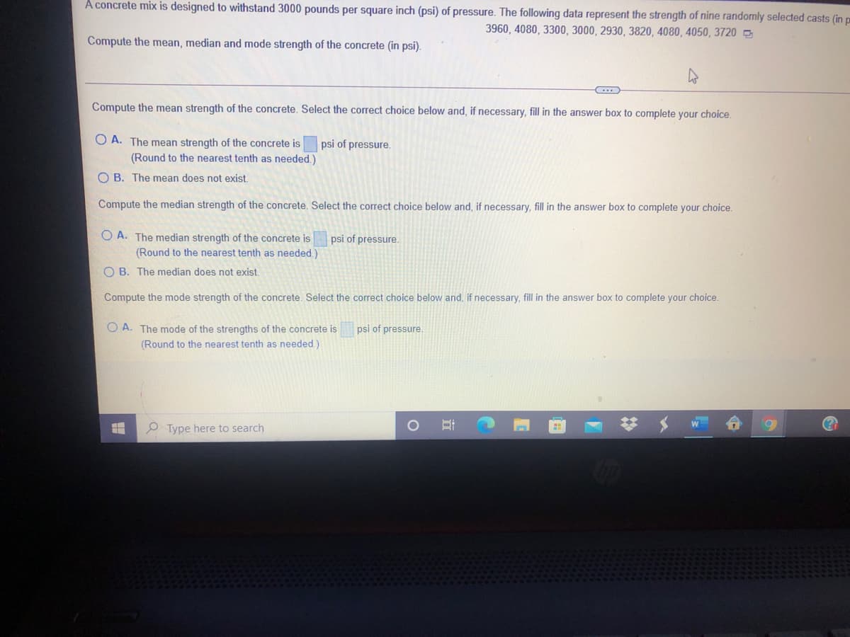 A concrete mix is designed to withstand 3000 pounds per square inch (psi) of pressure. The following data represent the strength of nine randomly selected casts (in p
3960, 4080, 3300, 3000, 2930, 3820, 4080, 4050, 3720 5
Compute the mean, median and mode strength of the concrete (in psi).
Compute the mean strength of the concrete. Select the correct choice below and, if necessary, fill in the answer box to complete your choice.
O A. The mean strength of the concrete is
of pressure.
(Round to the nearest tenth as needed.)
O B. The mean does not exist.
Compute the median strength of the concrete. Select the correct choice below and, if necessary, fill in the answer box to complete your choice.
O A. The median strength of the concrete is
(Round to the nearest tenth as needed.)
psi of pressure.
O B. The median does not exist.
Compute the mode strength of the concrete. Select the correct choice below and, if necessary, fill in the answer box to complete your choice.
O A. The mode of the strengths of the concrete is
psi of pressure.
(Round to the nearest tenth as needed.)
O Type here to search
