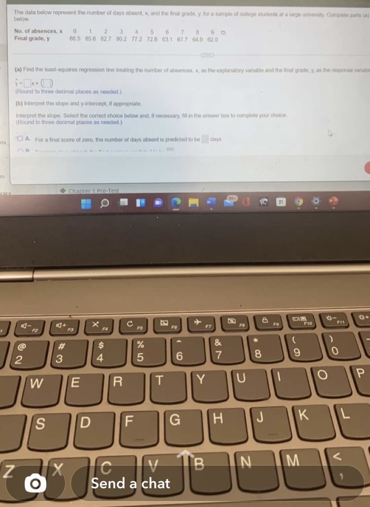 The data below represont the number of days absent, x, and the final grade, y, for a sample of college students at a large university. Complete parts (a)
below
No. of absences, x
1
88.5 85.6 82.7 80.2 772 728 63,1 67.7 649 62.0
4.
8
Final grade, y
(a) Find the least-squares regression line treating the number
fabsences, x, as the explanatory variable and the final grade, y, as the response variable
(Round to three decimal places as needed.)
(b) Interpret the slope and y-intercept, if appropriate.
Interpret the slope. Select the correct choice below and, if necessary, fill in the answer box to complete your choice.
(Round to three decimal places as needed.)
O A. For a final score of zero, the number of days absent is predicted to be days.
sts
• Chapter1 Pre-Test
*-
F11
F10
Cc
FS
F6
F7
F8
F2
F3
F4
@
23
$
&
4
6.
7
8
9.
2
W
R
Y
H J
K
B
Send a chat
5
D.
E
SI
