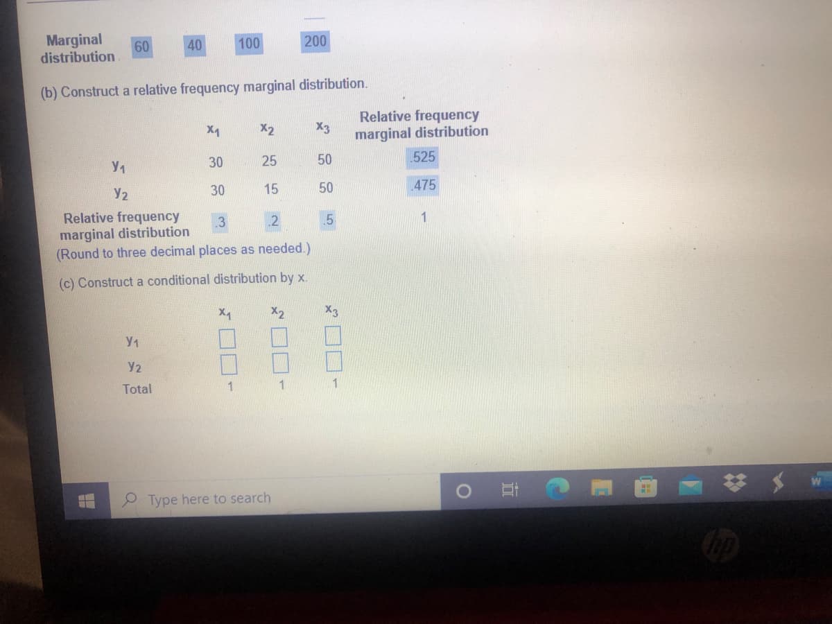 Marginal
40
100
200
60
distribution
(b) Construct a relative frequency marginal distribution.
Relative frequency
X3
marginal distribution
X2
30
25
50
.525
Y2
30
15
50
475
Relative frequency
marginal distribution
(Round to three decimal places as needed.)
(c) Construct a conditional distribution by x.
X2
Y2
Total
1
1
Type here to search
