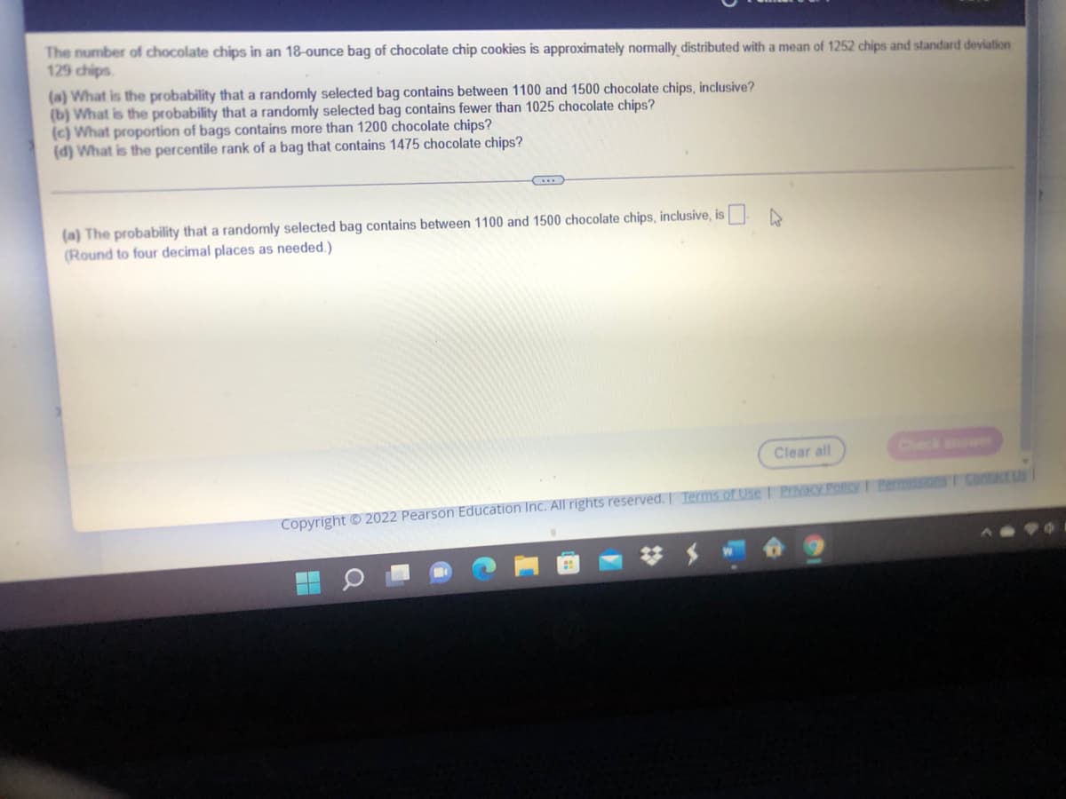 The number of chocolate chips in an 18-ounce bag of chocolate chip cookies is approximately normally distributed with a mean of 1252 chips and standard deviation
129 chips
(a) What is the probability that a randomly selected bag contains between 1100 and 1500 chocolate chips, inclusive?
(b) What is the probability that a randomly selected bag contains fewer than 1025 chocolate chips?
(c) What proportion of bags contains more than 1200 chocolate chips?
(d) What is the percentile rank of a bag that contains 1475 chocolate chips?
(a) The probability that a randomly selected bag contains between 1100 and 1500 chocolate chips, inclusive, is A
(Round to four decimal places as needed.)
Clear all
Check anwer
Copyright © 2022 Pearson Education Inc. All rights reserved. I Terms of Use I PIMKY Polcy T Permons F contactus
