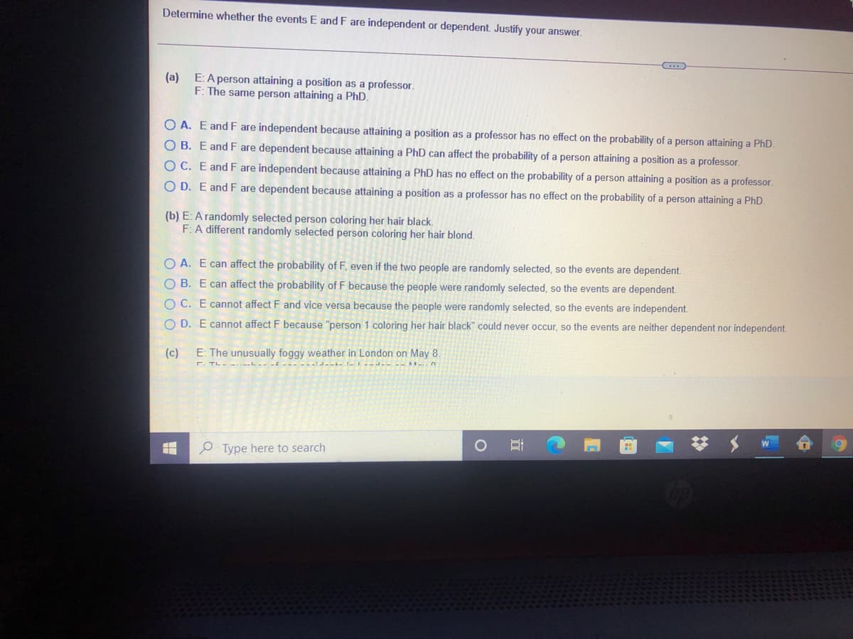 Determine whether the events E and F are independent or dependent. Justify your answer.
(a)
E: A person attaining a position as a professor.
F: The same person attaining a PhD.
O A. E and F are independent because attaining a position as a professor has no effect on the probability of a person attaining a PhD.
OB. E and F are dependent because attaining a PhD can affect the probability of a person attaining a position as a professor.
OC. E and F are independent because attaining a PhD has no effect on the probability of a person attaining a position as a professor.
O D. E and F are dependent because attaining a position as a professor has no effect on the probability of a person attaining a PhD.
(b) E: A randomly selected person coloring her hair black.
F: A different randomly selected person coloring her hair blond.
O A. E can affect the probability of F, even if the two people are randomly selected, so the events are dependent.
O B. E can affect the probability of F because the people were randomly selected, so the events are dependent.
OC. E cannot affect F and vice versa because the people were randomly selected, so the events are independent.
O D. E cannot affect F because "person 1 coloring her hair black" could never occur, so the events are neither dependent nor independent.
(c)
E: The unusually foggy weather in London on May 8.
P Type here to search
近
