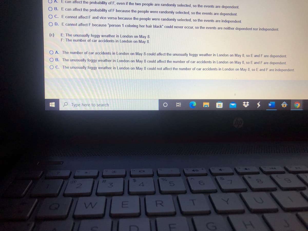 SA. E can affect the probability of F, even if the two people are randomly selected, so the events are dependent.
O B. E can affect the probability of F because the people were randomly selected, so the events are dependent.
O C. E cannot affect F and vice versa because the people were randomly selected, so the events are independent.
O D. E cannot affect F because "person 1 coloring her hair black" could never occur, so the events are neither dependent nor independent.
(c)
E: The unusually foggy weather in London on May 8.
F: The number of car accidents in London on May 8.
O A. The number of car accidents in London on May 8 could affect the unusually foggy weather in London on May 8, so E and F are dependent.
O B. The unusually foggy weather in London on May 8 could affect the number of car accidents in London on May 8, so E and F are dependent.
O C. The unusually foggy weather in London on May 8 could not affect the number of car accidents in London on May 8, so E and F are independent.
O Type here to search
Hi
W
I01
50
24
%23
13.
(C)
5
R
T
4)
