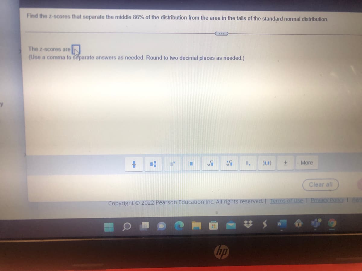 Find the z-scores that separate the middle 86% of the distribution from the area in the tails of the standard normal distribution.
The z-scores are
(Use a comma to separate answers as needed. Round to two decimal places as needed.)
(1,1)
More
Clear all
Copyright © 2022 Pearson Education IncC. All rights reserved. Terms of Use Privacy Policy Pem
hp
