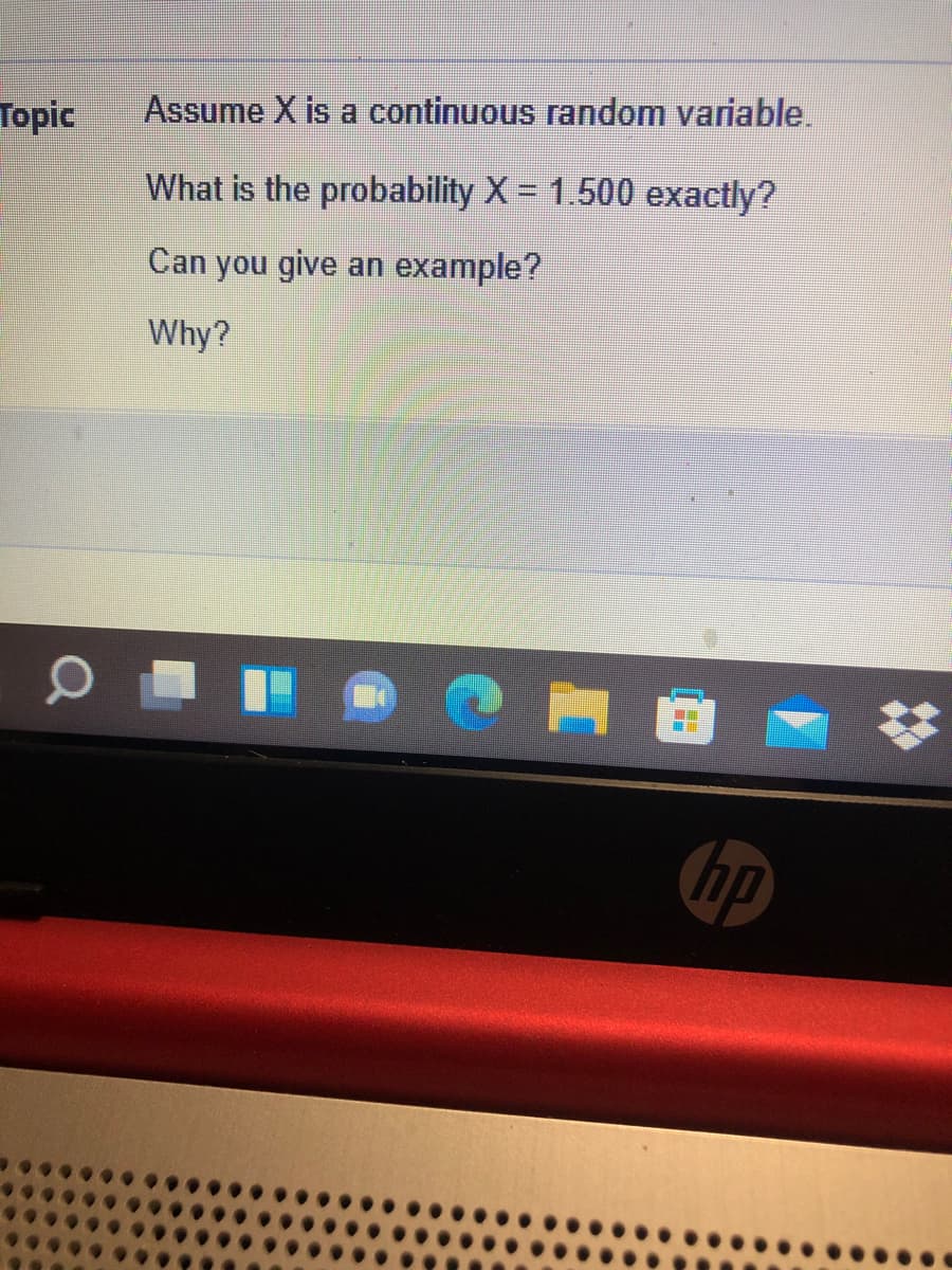 Тopic
Assume X is a continuous random variable.
What is the probability X = 1.500 exactly?
Can you give an example?
Why?
hp
