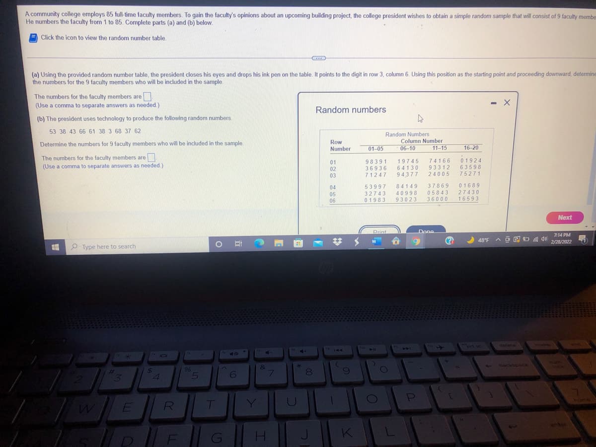 A community college employs 85 full-time faculty members. To gain the faculty's opinions about an upcoming building project, the college president wishes to obtain a simple random sample that will consist of 9 faculty membe
He numbers the faculty from 1 to 85. Complete parts (a) and (b) below.
Click the icon to view the random number table.
C...
(a) Using the provided random number table, the president closes his eyes and drops his ink pen on the table. It points to the digit in row 3, column 6. Using this position as the starting point and proceeding downward, determine
the numbers for the 9 faculty members who will be included in the sample.
The numbers for the faculty members are.
- X
(Use a comma to separate answers as needed.)
Random numbers
(b) The president uses technology to produce the following random numbers.
53 38 43 66 61 38 3 68 37 62
Random Numbers
Column Number
Determine the numbers for 9 faculty members who will be included in the sample
Row
Number
01-05
06-10
11-15
16-20
The numbers for the faculty members are
19745
64130
01924
63598
75271
74166
98391
36936
71247
01
(Use a comma to separate answers as needed.)
02
03
93312
24005
94,377
04
53997
84149
37869
01689
32743
01983
40998
93023
05843
36000
27430
16593
05
06
Next
DPrint
Done
7:14 PM
48°F
A O E O a 40
2/28/2022
O Type here to search
ort sc
delete
144
Tho
44
11
- backspace
&
7.
24
13
Y
