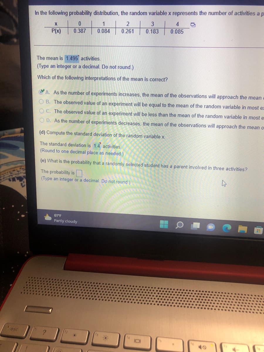 In the following probability distribution, the random variable x represents the number of activities a p
1
3
4
P(x)
0.387
0.084
0.261
0.183
0.085
The mean is 1.495 activities.
(Type an integer or a decimal. Do not round.)
Which of the following interpretations of the mean is correct?
A. As the number of experiments increases, the mean of the observations will approach the mean
O B. The observed value of an experiment will be equal to the mean of the random variable in most ex
OC. The observed value of an experiment will be less than the mean of the random variable in most e
O D. As the number of experiments decreases, the mean of the observations will approach the mean o
(d) Compute the standard deviation of the random variable x.
The standard deviation is 1.4 activities.
(Round to one decimal place as needed.)
(e) What is the probability that a randomly selected student has a parent involved in three activities?
The probability is
(Type an integer or a decimal. Do not round.)
61°F
Partly cloudy
esc
