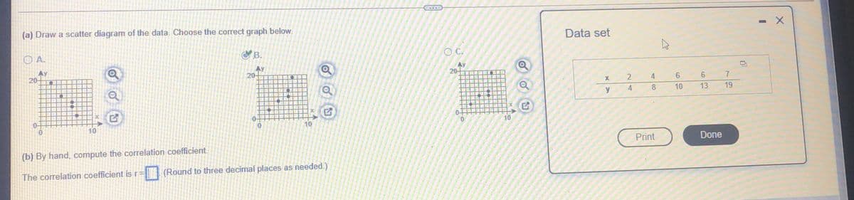 (a) Draw a scatter diagram of the data. Choose the correct graph below.
Data set
OC.
B.
O A.
Ay
20-
AY
20-
Ay
20-
4
7
4
8.
10
13
19
0-
0.
10
10
10
Print
Done
(b) By hand, compute the correlation coefficient.
(Round to three decimal places as needed.)
The correlation coefficient is r=
4 00
