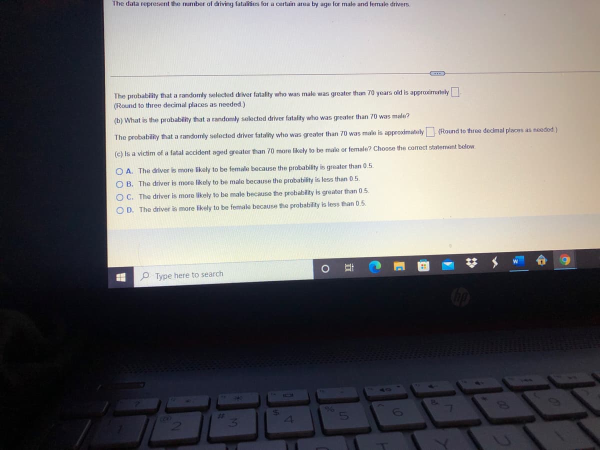 The data represent the number of driving fatalities for a certain area by age for male and female drivers.
The probability that a randomly selected driver fatality who was male was greater than 70 years old is approximately
(Round to three decimal places as needed.)
(b) What is the probability that a randomly selected driver fatality who was greater than 70 was male?
The probability that a randomly selected driver fatality who was greater than 70 was male is approximately. (Round to three decimal places as needed.)
(c) Is a victim of a fatal accident aged greater than 70 more likely to be male or female? Choose the correct statement below.
O A. The driver is more likely to be female because the probability is greater than 0.5.
O B. The driver is more likely to be male because the probability is less than 0.5.
O C. The driver is more likely to be male because the probability is greater than 0.5.
O D. The driver is more likely to be female because the probability is less than 0.5.
O Type here to search
Cop
50
24
4
%23
