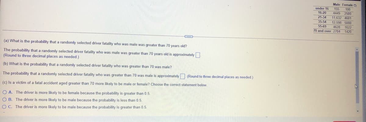 Male Female
155
under 16
16-20
21-34
35-54
55-69
70 and over 2704
100
4449 2500
11,632 4681
12 598 5080
4628 1622
1420
(a) What is the probability that a randomly selected driver fatality who was male was greater than 70 years old?
The probability that a randomly selected driver fatality who was male was greater than 70 years old is approximately
(Round to three decimal places as needed.)
(b) What is the probability that a randomly selected driver fatality who was greater than 70 was male?
The probability that a randomly selected driver fatality who was greater than 70 was male is approximately (Round to three decimal places as needed.)
(c) Is a victim of a fatal accident aged greater than 70 more likely to be male or female? Choose the correct statement below.
O A. The driver is more likely to be female because the probability is greater than 0.5.
O B. The driver is more likely to be male because the probability is less than 0.5.
O C. The driver is more likely to be male because the probability is greater than 0.5.
