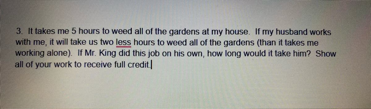 3. It takes me 5 hours to weed all of the gardens at my house. If my husband works
with me, it will take us two less hours to weed all of the gardens (than it takes me
working alone). If Mr. King did this job on his own, how long would it take him? Show
all of your work to receive full credit
