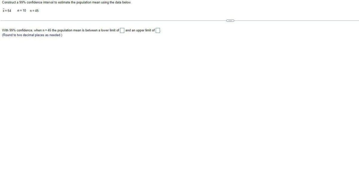 Construct a 99% confidence interval to estimate the population mean using the data below.
x= 54
6= 10 n=45
With 99% confidence, when n= 45 the population mean is between a lower limit of and an upper limit of
(Round to two decimal places as needed.)
