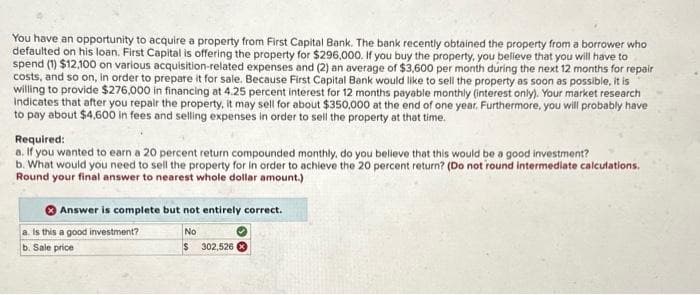 You have an opportunity to acquire a property from First Capital Bank. The bank recently obtained the property from a borrower who
defaulted on his loan. First Capital is offering the property for $296,000. If you buy the property, you believe that you will have to
spend (1) $12,100 on various acquisition-related expenses and (2) an average of $3,600 per month during the next 12 months for repair
costs, and so on, in order to prepare it for sale. Because First Capital Bank would like to sell the property as soon as possible, it is
willing to provide $276,000 in financing at 4.25 percent interest for 12 months payable monthly (interest only). Your market research
Indicates that after you repair the property, it may sell for about $350,000 at the end of one year. Furthermore, you will probably have
to pay about $4,600 in fees and selling expenses in order to sell the property at that time.
Required:
a. If you wanted to earn a 20 percent return compounded monthly, do you believe that this would be a good investment?
b. What would you need to sell the property for in order to achieve the 20 percent return? (Do not round intermediate calculations.
Round your final answer to nearest whole dollar amount.)
Answer is complete but not entirely correct.
a. Is this a good investment?
b. Sale price
No
$ 302,526