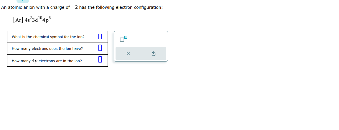 An atomic anion with a charge of -2 has the following electron configuration:
[Ar] 4s²3d¹04 p
What is the chemical symbol for the ion?
How many electrons does the ion have?
How many 4p electrons are in the ion?
1
0
X