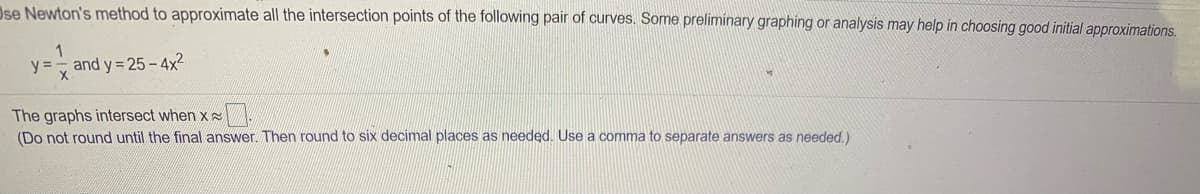 Ose Newton's method to approximate all the intersection points of the following pair of curves. Some preliminary graphing or analysis may help in choosing good initial approximations.
y =, and y = 25 - 4x2
The graphs intersect when x
(Do not round until the final answer. Then round to six decimal places as needed. Use a comma to separate answers as needed.)
