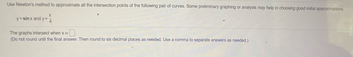 Use Newton's method to approximate all the intersection points of the following pair of curves. Some preliminary graphing or analysis may help in choosing good initial approximations.
y sin x and y=
The graphs intersect when x
(Do not round until the final answer. Then round to six decimal places as needed. Use a comma to separate answers as needed.)
