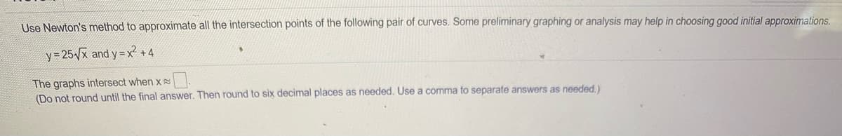 **Finding Intersection Points Using Newton's Method**

In this exercise, we will use Newton's method to approximate all the intersection points of the following pair of curves. It is recommended to conduct some preliminary graphing or analysis to help in choosing good initial approximations.

### Given Functions
\[ y = 25\sqrt{x} \]
\[ y = x^2 + 4 \]

### Task
Determine the x-values where these graphs intersect. Use Newton's method for approximation. For the final answer, do not round until the end. Then, round to six decimal places as needed. Use a comma to separate multiple answers.

\[ \text{The graphs intersect when } x \approx \_\_\_\_\_\_ . \]

Note: This approach involves iterative calculations and relies on an initial guess for convergence.