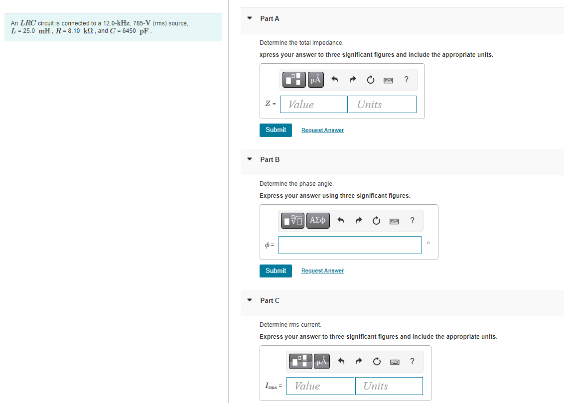 Part A
An LRC circuit is connected to a 12.0-kHz, 785-V (rms) source,
L = 25.0 mH, R = 8.10 kN , and C = 6450 pF
Determine the total impedance.
xpress your answer to three significant figures and include the appropriate units.
HÀ
?
Z =
Value
Units
Submit
Request Answer
Part B
Determine the phase angle.
Express your answer using three significant figures.
?
Submit
Request Answer
Part C
Determine rms current.
Express your answer to three significant figures and include the appropriate units.
HA
?
Ims =
Value
Units

