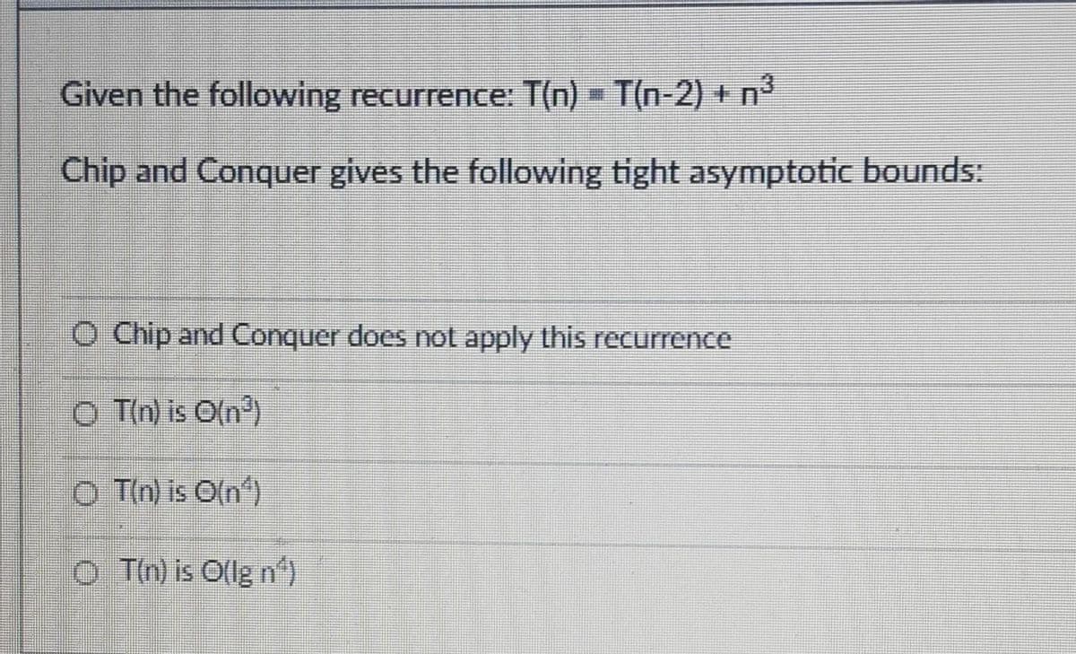 Given the following recurrence: T(n) - T(n-2) + nº
Chip and Conquer gives the following tight asymptotic bounds:
O Chip and Conquer does not apply this recurrence
O Tin) is O(n)
O Tm) is Oln)
o Tn) is Ollg n")
