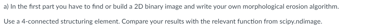 a) In the first part you have to find or build a 2D binary image and write your own morphological erosion algorithm.
Use a 4-connected structuring element. Compare your results with the relevant function from scipy.ndimage.
