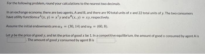 For the following problem, round your calculations to the nearest two decimals.
In an exchange economy, there are two agents, A and B, and there are 90 total units of x and 22 total units of y. The two consumers
have utility functions u"(x, y) = xy and u"(x, y) = xy,respectively.
Assume the initial endowments are oA =
(30, 14) and on = (60, 8).
Let p be the price of good y, and let the price of good x be 1. In a competitive equilibrium, the amount of good x consumed by agent A is
The amount of good y consumed by agent B is
