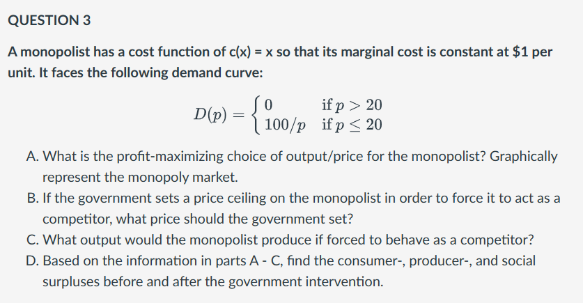 QUESTION 3
A monopolist has a cost function of c(x) = x so that its marginal cost is constant at $1 per
unit. It faces the following demand curve:
if p > 20
D(P) =
- {100/p if p ≤ 20
A. What is the profit-maximizing choice of output/price for the monopolist? Graphically
represent the monopoly market.
B. If the government sets a price ceiling on the monopolist in order to force it to act as a
competitor, what price should the government set?
C. What output would the monopolist produce if forced to behave as a competitor?
D. Based on the information in parts A - C, find the consumer-, producer-, and social
surpluses before and after the government intervention.