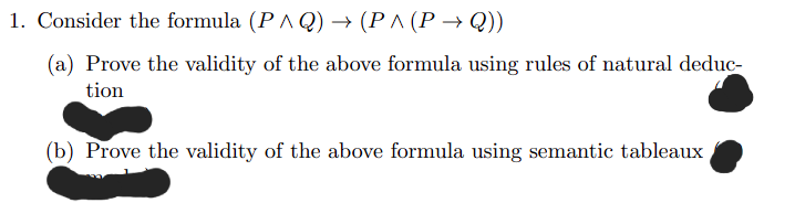 1. Consider the formula (P^Q) → (P^ (P→Q))
(a) Prove the validity of the above formula using rules of natural deduc-
tion
(b) Prove the validity of the above formula using semantic tableaux