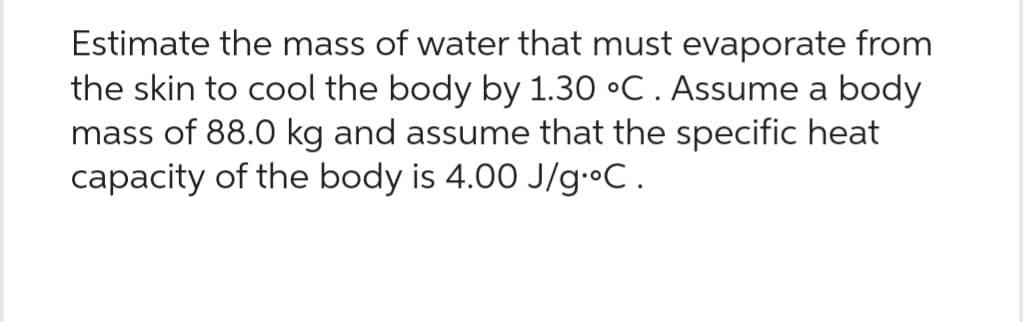 Estimate the mass of water that must evaporate from
the skin to cool the body by 1.30 °C. Assume a body
mass of 88.0 kg and assume that the specific heat
capacity of the body is 4.00 J/g.°C.