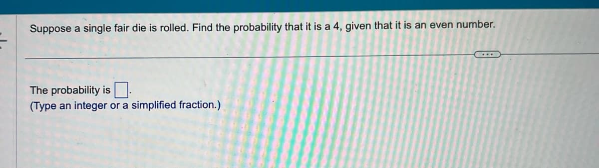 Suppose a single fair die is rolled. Find the probability that it is a 4, given that it is an even number.
The probability is
(Type an integer or a simplified fraction.)
...