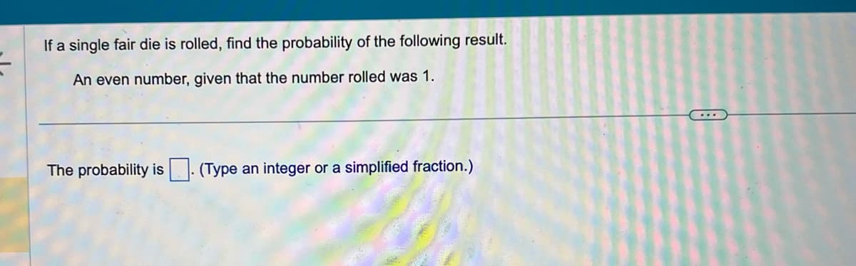 If a single fair die is rolled, find the probability of the following result.
An even number, given that the number rolled was 1.
The probability is (Type an integer or a simplified fraction.)
...