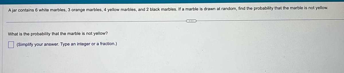 Ajar contains 6 white marbles, 3 orange marbles, 4 yellow marbles, and 2 black marbles. If a marble is drawn at random, find the probability that the marble is not yellow.
What is the probability that the marble is not yellow?
(Simplify your answer. Type an integer or a fraction.)