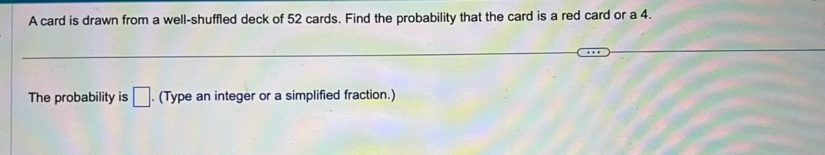 A card is drawn from a well-shuffled deck of 52 cards. Find the probability that the card is a red card or a 4.
The probability is (Type an integer or a simplified fraction.)