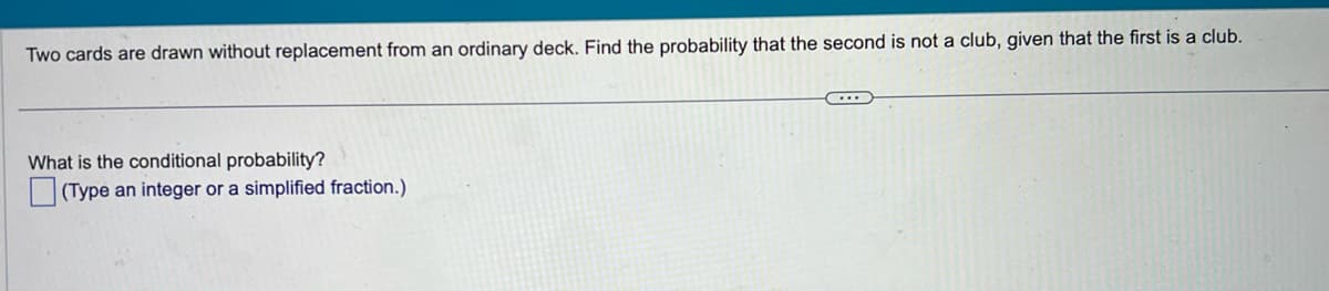 Two cards are drawn without replacement from an ordinary deck. Find the probability that the second is not a club, given that the first is a club.
What is the conditional probability?
(Type an integer or a simplified fraction.)
C