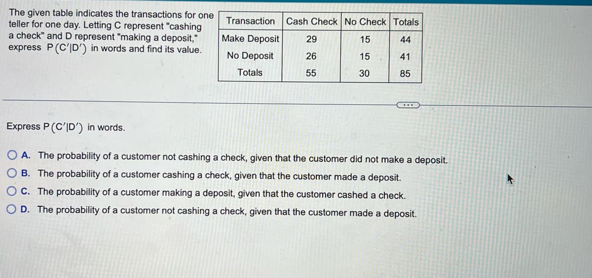 The given table indicates the transactions for one
teller for one day. Letting C represent "cashing
a check" and D represent "making a deposit,"
express P (C'ID') in words and find its value.
Transaction Cash Check No Check Totals
29
15
10
44
41
26
15
55
30
85
Make Deposit
No Deposit
Totals
Express P (C'D') in words.
OA. The probability of a customer not cashing a check, given that the customer did not make a deposit.
OB. The probability of a customer cashing a check, given that the customer made a deposit.
OC. The probability of a customer making a deposit, given that the customer cashed a check.
OD. The probability of a customer not cashing a check, given that the customer made a deposit.
4