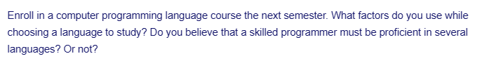 Enroll in a computer programming language course the next semester. What factors do you use while
choosing a language to study? Do you believe that a skilled programmer must be proficient in several
languages? Or not?