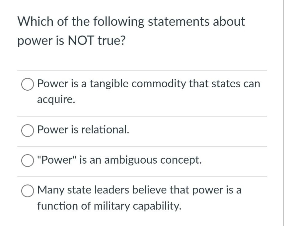 Which of the following statements about
power is NOT true?
O Power is a tangible commodity that states can
acquire.
O Power is relational.
O "Power" is an ambiguous concept.
Many state leaders believe that power is a
function of military capability.
