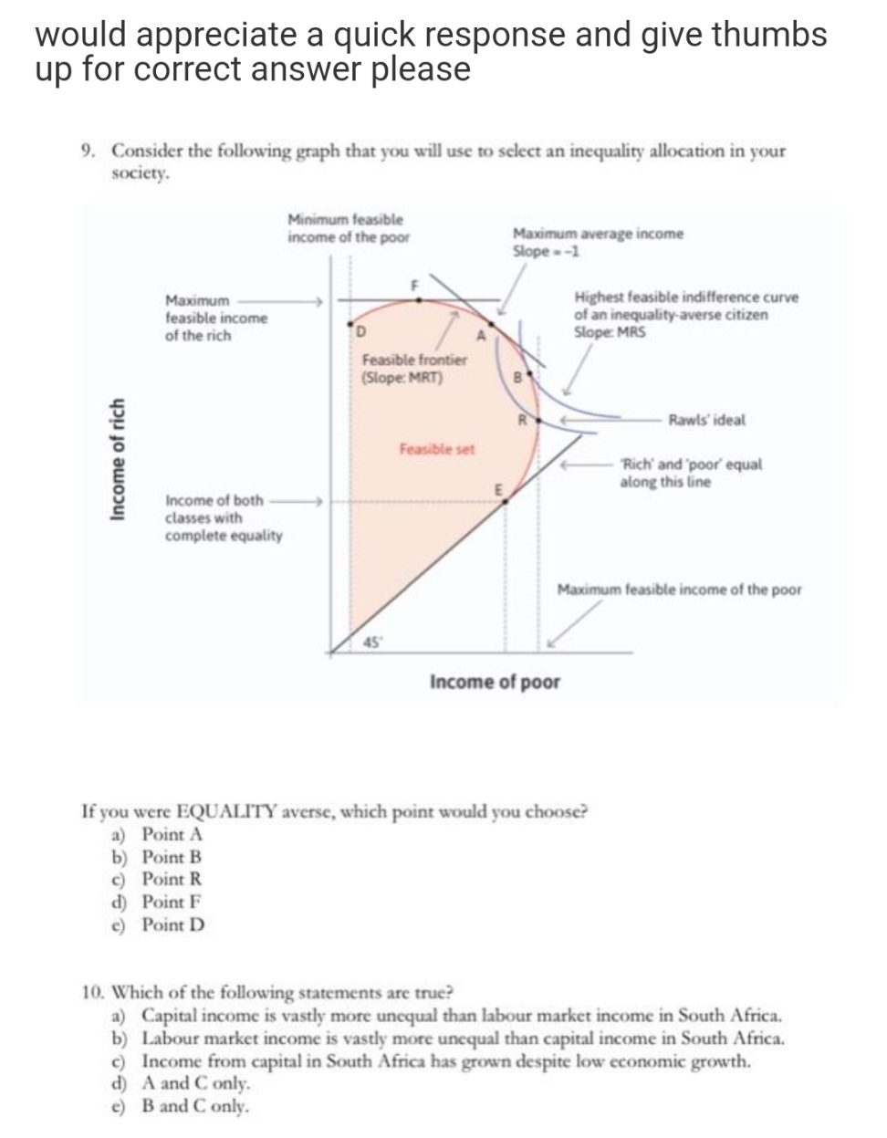 would appreciate a quick response and give thumbs
up for correct answer please
9. Consider the following graph that you will use to select an incquality allocation in your
society.
Minimum feasible
Maximum average income
Slope--1
income of the poor
Maximum
feasible income
of the rich
Highest feasible indifference curve
of an inequality-averse citizen
Slope MRS
Feasible frontier
(Slope: MRT)
Rawls' ideal
Feasible set
"Rich' and poor equal
along this line
Income of both
classes with
complete equality
Maximum feasible income of the poor
45
Income of poor
If you were EQUALITY averse, which point would you choose?
a) Point A
b) Point B
c) Point R
d) Point F
e) Point D
10. Which of the following statements are true?
a) Capital income is vastly more uncqual than labour market income in South Africa.
b) Labour market income is vastly more unequal than capital income in South Africa.
c) Income from capital in South Africa has grown despite low economic growth.
d) A and C only.
e) B and C only.
Income of rich
