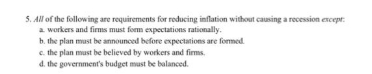 5. All of the following are requirements for reducing inflation without causing a recession except:
a. workers and firms must form expectations rationally.
b. the plan must be announced before expectations are formed.
c. the plan must be believed by workers and firms.
d. the government's budget must be balanced.
