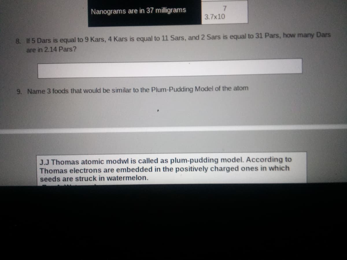 Nanograms are in 37 milligrams
3.7x10
8. If 5 Dars is equal to 9 Kars, 4 Kars is equal to 11 Sars, and 2 Sars is equal to 31 Pars, how many Dars
are in 2.14 Pars?
9. Name 3 foods that would be similar to the Plum-Pudding Model of the atom
J.J Thomas atomic modwl is called as plum-pudding model. According to
Thomas electrons are embedded in the positively charged ones in which
seeds are struck in watermelon.
